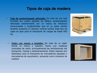 Tipos de caja de madera
• Caja de contrachapado reforzado: Se trata de una caja
formada por cuatro paneles de tablero contrachapado
reforzada exteriormente por un marco de refuerzos
transversales y longitudinales que en su parte central
también presenta un refuerzo vertical central. Este tipo de
cajas es apto para el transporte de cargas de hasta 450
kg.
• Cajón con mareo o bastidor: Se trata de un cajón
donde un marco o bastidor, hecho con maderas
colocadas de canto, principalmente las solicitaciones del
transporte, manejo y almacenamiento. Estos cajones son
diseñados para el transporte de mercaderías pesadas o
mercaderías de exportación, actuando como conteiner de
madera.
 