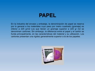 PAPEL
En la industria del envase y embalaje, la denominación de papel se reserva
por lo general a los materiales cuyo peso por metro cuadrado (gramaje) es
inferior a 225 g/m2 Los que tienen un gramaje superior a 225 g/ m2 se
denominan cartones. Sin embargo, la diferencia entre el papel y el cartón se
funda principalmente, en las características del material y su utilización. Los
cartones presentan una rigidez generalmente superior a la de los papeles.
 