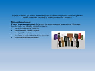 El papel se clasifica, por lo tanto, en tres categorías: los papeles para producir cartón corrugado, los
papeles para envase y embalaje, y papeles para escritura e impresión.
Diferentes tipos de papel:
El papel para envase y embalaje: Es llamado, frecuentemente papel para envoltura. Existen siete
tipos, los cuales son utilizados principalmente para:
• Sacos o bolsas de gran contenido.
• Sacos medianos y bolsas de papel.
• Sacos postales y sobres.
• Envolturas en contacto directo con los alimentos.
• Envolturas exteriores y envasado.
 
