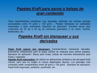 Papeles Kraft para sacos o bolsas de
gran contenido
Tiene características mecánicas muy elevadas, definidas por normas gramaje
comprendido entre 70 g/m2 y 125 g/m2 . Pueden fabricarse en variedades
extensibles o semi extensibles. Ejemplos de aplicación: Grandes sacos para
contenidos de 25 kg a 50 kg de productos granulares o en polvo, harinas,
fertilizantes, etc.
Papel Kraft natural (sin blanquear): Características mecánicas elevadas.
Estándares establecidos para el papel couché de máquina para dichos papeles.
Ejemplos de aplicación: Sacos para frutas, bolsas de menores dimensiones para
frutas y vegetales.
Papeles Kraft intermedios: Se utilizan en aplicaciones similares a las del papel Kraft
natural, pero que no exigen el mismo desempeño técnico. Los gramajes más
corrientes están comprendidos entre 28 g/m2 y 125 g/m2 . Ejemplos de aplicación:
Papel Kraft engomado, asfaltado, parafinado, etc.
Papeles Kraft sin blanquear y sus
derivados
 