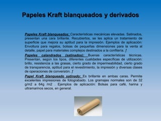Papeles Kraft blanqueados y derivados
Papeles Kraft blanqueados: Características mecánicas elevadas. Satinados,
presentan una cara brillante. Recubiertos, se les aplica un tratamiento de
superficie que mejora su aptitud para la impresión. Ejemplos de aplicación:
Envoltura para regalos, bolsas de pequeñas dimensiones para la venta al
detalle, papel para materiales complejos destinados a la confitería. ƒ
Papeles calandrados (satinados): Buenas características técnicas.
Presentan, según los tipos, diferentes cualidades específicas de utilización:
brillo, resistencia a las grasas, cierto grado de impermeabilidad, cierto grado
de transparencia, aptitud para el revestimiento, la impresión y diversas clases
de operaciones de conversión. ƒ
Papel Kraft blanqueado satinado: Es brillante en ambas caras. Permite
excelentes impresiones de fotograbado. Los gramajes normales son de 32
g/m2 a 64g /m2 . Ejemplos de aplicación: Bolsas para café, harina y
ultramarinos secos, en general.
 