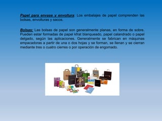 Papel para envase y envoltura: Los embalajes de papel comprenden las
bolsas, envolturas y sacos.
Bolsas: Las bolsas de papel son generalmente planas, en forma de sobre.
Pueden estar formadas de papel kfrat blanqueado, papel calandrado o papel
delgado, según las aplicaciones. Generalmente se fabrican en máquinas
empacadoras a partir de una o dos hojas y se forman, se llenan y se cierran
mediante tres o cuatro cierres o por operación de engomado.
 