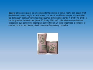 Sacos: El saco de papel es un contenedor tipo sobre o bolsa, hecho con papel Kraft
de distintas clases, según su aplicación. Los sacos se diferencian por su capacidad.
Se distinguen habitualmente los de pequeñas dimensiones (entre 1 dm3 y 10 dm3 ) y
los de grandes dimensiones (entre 10 dm3 y 120 dm3 ). Se fabrican en máquinas
especiales que parten del papel para convertirlo en un tubo engomado o cerrado, el
cual se corta en secciones y los fondos son formados y cerrados.
 