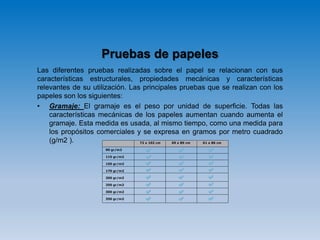 Pruebas de papeles
Las diferentes pruebas realizadas sobre el papel se relacionan con sus
características estructurales, propiedades mecánicas y características
relevantes de su utilización. Las principales pruebas que se realizan con los
papeles son los siguientes:
• Gramaje: El gramaje es el peso por unidad de superficie. Todas las
características mecánicas de los papeles aumentan cuando aumenta el
gramaje. Esta medida es usada, al mismo tiempo, como una medida para
los propósitos comerciales y se expresa en gramos por metro cuadrado
(g/m2 ).
 