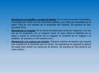 • Resistencia al estadillo o prueba de Mullen: Es la máxima presión hidrostática,
transmitida por medio de una membrana elástica, que debe ser soportada por el
papel. Ésta es una medida de la tenacidad del material. Se expresa en kilo-
pascales (kPa).
• Resistencia al rasgado: Es la fuerza principal para continuar rasgando, una vez
que se ha empezado con un rasgado inicial. El valor indica la habilidad de un
papel a resistir la continuación de un rasgado, la iniciación de un rasgado y el
estallido. Se expresa en mili-newtons (mn).
• Resistencia a la ruptura por tensión: Esfuerzo máximo de tensión que soporta
una muestra en el momento que se rompe. Se caracteriza en especial la aptitud
del papel para resistir los esfuerzos de tensión. Se expresa en kilo-newtons por
metro (kN/m).
 
