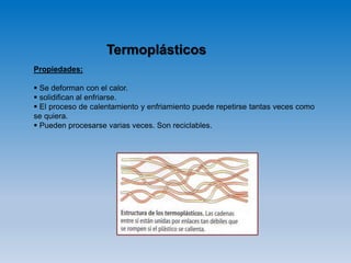 Termoplásticos
Propiedades:
 Se deforman con el calor.
 solidifican al enfriarse.
 El proceso de calentamiento y enfriamiento puede repetirse tantas veces como
se quiera.
 Pueden procesarse varias veces. Son reciclables.
 
