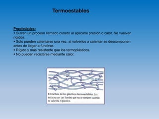Termoestables
Propiedades:
 Sufren un proceso llamado curado al aplicarle presión o calor. Se vuelven
rígidos.
 Solo pueden calentarse una vez, al volverlos a calentar se descomponen
antes de llegar a fundirse.
 Rígido y más resistente que los termoplásticos.
 No pueden reciclarse mediante calor.
 