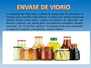 La utilización del vidrio como material de envase para los alimentos se
remonta como mínimo a dos milenios. El vidrio para envase comprende
botellas, frascos, jarros, tarros y vasos. Los sectores de aplicación son
diversos y abarcan una amplia gama de productos comestibles: líquidos,
conservas, etc. En muchos sectores la competencia de otros materiales,
en especial los papeles y los plásticos, resulta evidente.
 