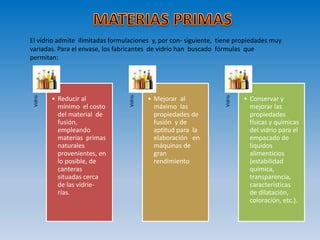 El vidrio admite ilimitadas formulaciones y, por con- siguiente, tiene propiedades muy
variadas. Para el envase, los fabricantes de vidrio han buscado fórmulas que
permitan:
Vidrio
• Reducir al
mínimo el costo
del material de
fusión,
empleando
materias primas
naturales
provenientes, en
lo posible, de
canteras
situadas cerca
de las vidrie-
rías.
Vidrio
• Mejorar al
máximo las
propiedades de
fusión y de
aptitud para la
elaboración en
máquinas de
gran
rendimiento
Vidrio
• Conservar y
mejorar las
propiedades
físicas y químicas
del vidrio para el
empacado de
líquidos
alimenticios
(estabilidad
química,
transparencia,
características
de dilatación,
coloración, etc.).
 
