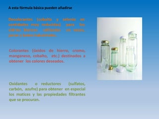 A esta fórmula básica pueden añadirse
Decolorantes (cobalto y selenio en
cantidades muy reducidas) para los
vidrios blancos utilizados en vasos,
jarras y botes industriales.
Colorantes (óxidos de hierro, cromo,
manganeso, cobalto, etc.) destinados a
obtener los colores deseados.
Oxidantes o reductores (sulfatos,
carbón, azufre) para obtener en especial
los matices y las propiedades filtrantes
que se procuran.
 