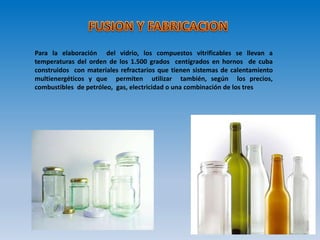 Para la elaboración del vidrio, los compuestos vitrificables se llevan a
temperaturas del orden de los 1.500 grados centígrados en hornos de cuba
construidos con materiales refractarios que tienen sistemas de calentamiento
multienergéticos y que permiten utilizar también, según los precios,
combustibles de petróleo, gas, electricidad o una combinación de los tres
 