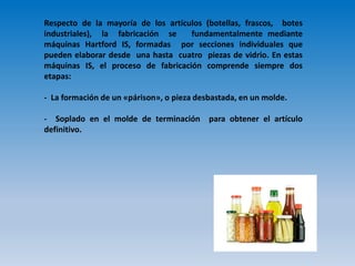 Respecto de la mayoría de los artículos (botellas, frascos, botes
industriales), la fabricación se fundamentalmente mediante
máquinas Hartford IS, formadas por secciones individuales que
pueden elaborar desde una hasta cuatro piezas de vidrio. En estas
máquinas IS, el proceso de fabricación comprende siempre dos
etapas:
- La formación de un «párison», o pieza desbastada, en un molde.
- Soplado en el molde de terminación para obtener el artículo
definitivo.
 