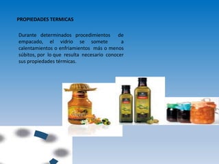 Durante determinados procedimientos de
empacado, el vidrio se somete a
calentamientos o enfriamientos más o menos
súbitos, por lo que resulta necesario conocer
sus propiedades térmicas.
PROPIEDADES TERMICAS
 