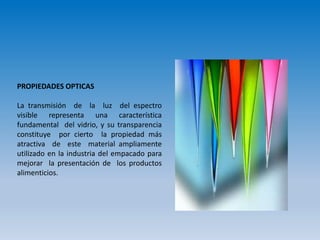 PROPIEDADES OPTICAS
La transmisión de la luz del espectro
visible representa una característica
fundamental del vidrio, y su transparencia
constituye por cierto la propiedad más
atractiva de este material ampliamente
utilizado en la industria del empacado para
mejorar la presentación de los productos
alimenticios.
 