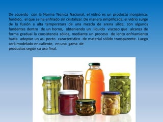 De acuerdo con la Norma Técnica Nacional, el vidrio es un producto inorgánico,
fundido, el que se ha enfriado sin cristalizar. De manera simplificada, el vidrio surge
de la fusión a alta temperatura de una mezcla de arena sílice, con algunos
fundentes dentro de un horno, obteniendo un líquido viscoso que alcanza de
forma gradual la consistencia sólida, mediante un proceso de lento enfriamiento
hasta adoptar un as- pecto característico de material sólido transparente. Luego
será modelado en caliente, en una gama de
productos según su uso final.
 