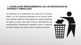Las diferencias en la problemática del manejo de los desechos
sólidos y en las condiciones particulares de los diversos países
hace necesario analizar en forma separada los aspectos generales
de algunos de ellos, para poder enmarcar adecuadamente los
correspondientes planteamientos legislativos sobre la protección
del medio ambiente y sus efectos sobre la industria del empaque.
1. LEGISLACIÓN MEDIOAMBIENTAL DE LOS MATERIALES DE
ENVASES Y EMBALAJES
 