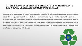 3. TENDENCIAS EN EL ENVASE Y EMBALAJE DE ALIMENTOS ANTE
LAS NUEVAS LEGISLACIONES MEDIOAMBIENTALES
como parte de la estrategia de mejora continua de las industrias de alimentación y bebidas, las empresas del
sector deben seguir optimizando sus estrategias para minimizar el impacto medioambiental de los envases de
sus productos; que pasarían por promover la innovación en envases más sostenibles, trabajar con el resto de
la cadena de producto para evitar los residuos de envases, promover la mejora de los procedimientos de
elaboración y presentación de informes en los Estados Miembros y la calidad de los datos, y trabajar en el
diseño del envase y en su ciclo de vida.
 