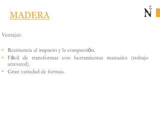MADERA
Ventajas:
• Resistencia al impacto y la compresión.
• Fácil de transformar con herramientas manuales (trabajo
artesanal).
• Gran variedad de formas.
 