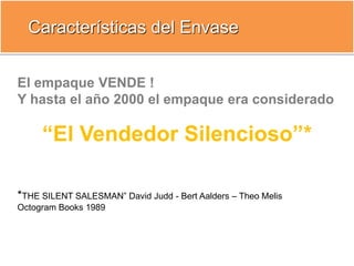 El empaque VENDE !
Y hasta el año 2000 el empaque era considerado
“El Vendedor Silencioso”*
*THE SILENT SALESMAN” David Judd - Bert Aalders – Theo Melis
Octogram Books 1989
Características del Envase
 