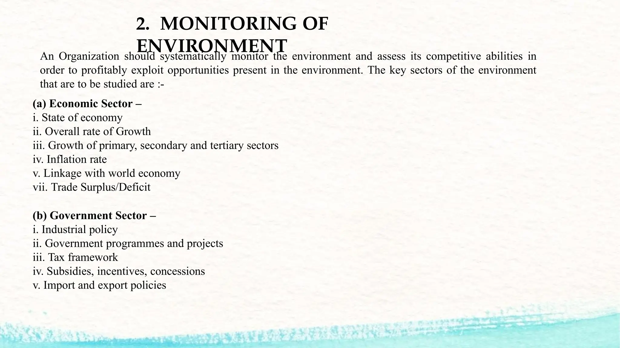 2. MONITORING OF
ENVIRONMENT
An Organization should systematically monitor the environment and assess its competitive abilities in
order to profitably exploit opportunities present in the environment. The key sectors of the environment
that are to be studied are :-
(a) Economic Sector –
i. State of economy
ii. Overall rate of Growth
iii. Growth of primary, secondary and tertiary sectors
iv. Inflation rate
v. Linkage with world economy
vii. Trade Surplus/Deficit
(b) Government Sector –
i. Industrial policy
ii. Government programmes and projects
iii. Tax framework
iv. Subsidies, incentives, concessions
v. Import and export policies
 