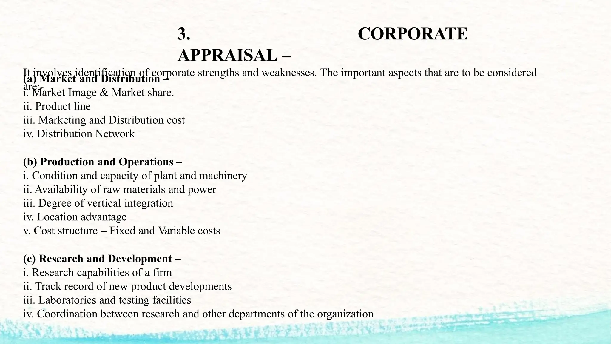 3. CORPORATE
APPRAISAL –
It involves identification of corporate strengths and weaknesses. The important aspects that are to be considered
are:-
(a) Market and Distribution –
i. Market Image & Market share.
ii. Product line
iii. Marketing and Distribution cost
iv. Distribution Network
(b) Production and Operations –
i. Condition and capacity of plant and machinery
ii. Availability of raw materials and power
iii. Degree of vertical integration
iv. Location advantage
v. Cost structure – Fixed and Variable costs
(c) Research and Development –
i. Research capabilities of a firm
ii. Track record of new product developments
iii. Laboratories and testing facilities
iv. Coordination between research and other departments of the organization
 
