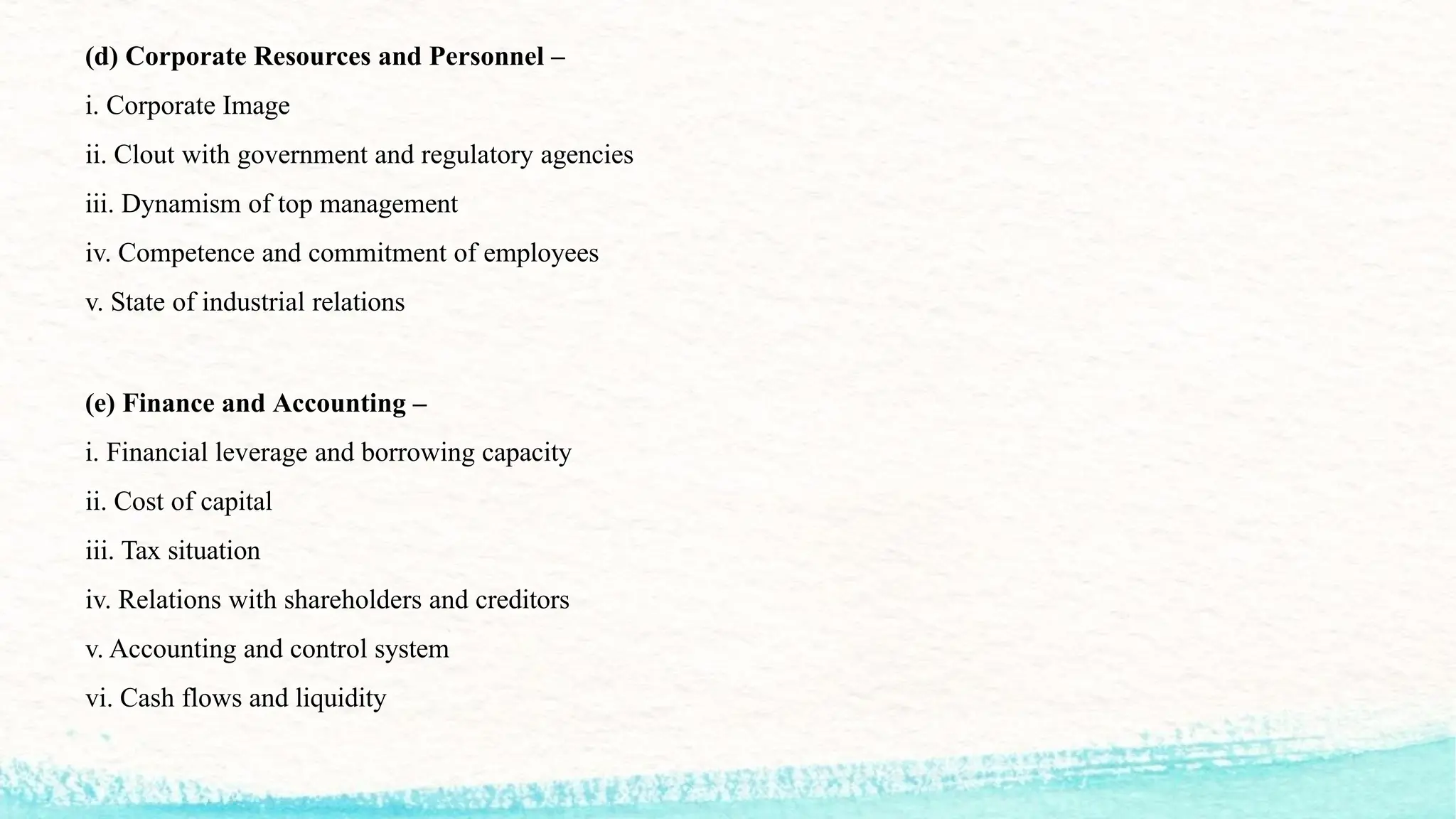 (d) Corporate Resources and Personnel –
i. Corporate Image
ii. Clout with government and regulatory agencies
iii. Dynamism of top management
iv. Competence and commitment of employees
v. State of industrial relations
(e) Finance and Accounting –
i. Financial leverage and borrowing capacity
ii. Cost of capital
iii. Tax situation
iv. Relations with shareholders and creditors
v. Accounting and control system
vi. Cash flows and liquidity
 