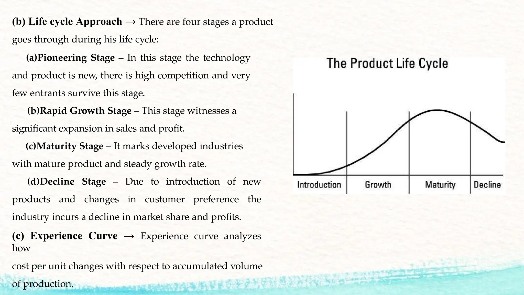 (b) Life cycle Approach → There are four stages a product
goes through during his life cycle:
(a)Pioneering Stage – In this stage the technology
and product is new, there is high competition and very
few entrants survive this stage.
(b)Rapid Growth Stage – This stage witnesses a
significant expansion in sales and profit.
(c)Maturity Stage – It marks developed industries
with mature product and steady growth rate.
(d)Decline Stage – Due to introduction of new
products and changes in customer preference the
industry incurs a decline in market share and profits.
(c) Experience Curve → Experience curve analyzes
how
cost per unit changes with respect to accumulated volume
of production.
 