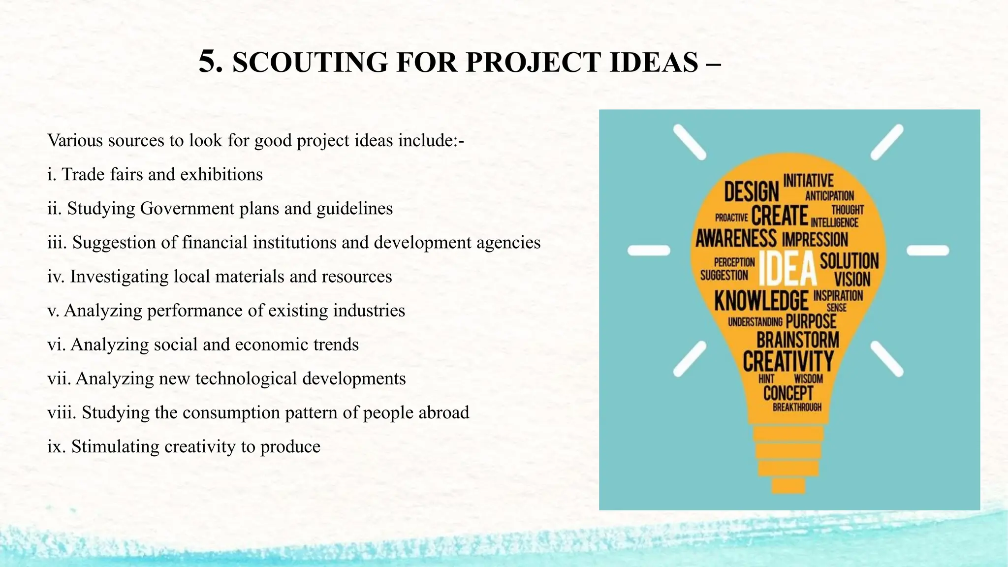 5. SCOUTING FOR PROJECT IDEAS –
Various sources to look for good project ideas include:-
i. Trade fairs and exhibitions
ii. Studying Government plans and guidelines
iii. Suggestion of financial institutions and development agencies
iv. Investigating local materials and resources
v. Analyzing performance of existing industries
vi. Analyzing social and economic trends
vii. Analyzing new technological developments
viii. Studying the consumption pattern of people abroad
ix. Stimulating creativity to produce
 