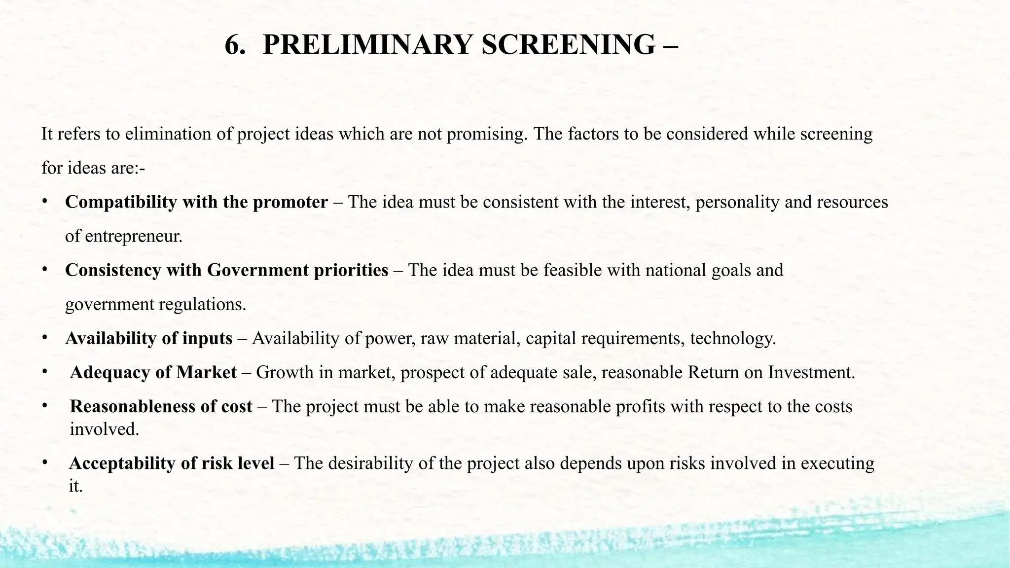 It refers to elimination of project ideas which are not promising. The factors to be considered while screening
for ideas are:-
• Compatibility with the promoter – The idea must be consistent with the interest, personality and resources
of entrepreneur.
• Consistency with Government priorities – The idea must be feasible with national goals and
government regulations.
• Availability of inputs – Availability of power, raw material, capital requirements, technology.
• Adequacy of Market – Growth in market, prospect of adequate sale, reasonable Return on Investment.
• Reasonableness of cost – The project must be able to make reasonable profits with respect to the costs
involved.
• Acceptability of risk level – The desirability of the project also depends upon risks involved in executing
it.
6. PRELIMINARY SCREENING –
 