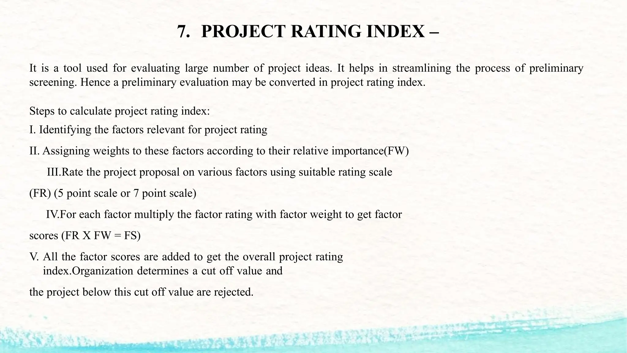 7. PROJECT RATING INDEX –
It is a tool used for evaluating large number of project ideas. It helps in streamlining the process of preliminary
screening. Hence a preliminary evaluation may be converted in project rating index.
Steps to calculate project rating index:
I. Identifying the factors relevant for project rating
II. Assigning weights to these factors according to their relative importance(FW)
III.Rate the project proposal on various factors using suitable rating scale
(FR) (5 point scale or 7 point scale)
IV.For each factor multiply the factor rating with factor weight to get factor
scores (FR X FW = FS)
V. All the factor scores are added to get the overall project rating
index.Organization determines a cut off value and
the project below this cut off value are rejected.
 
