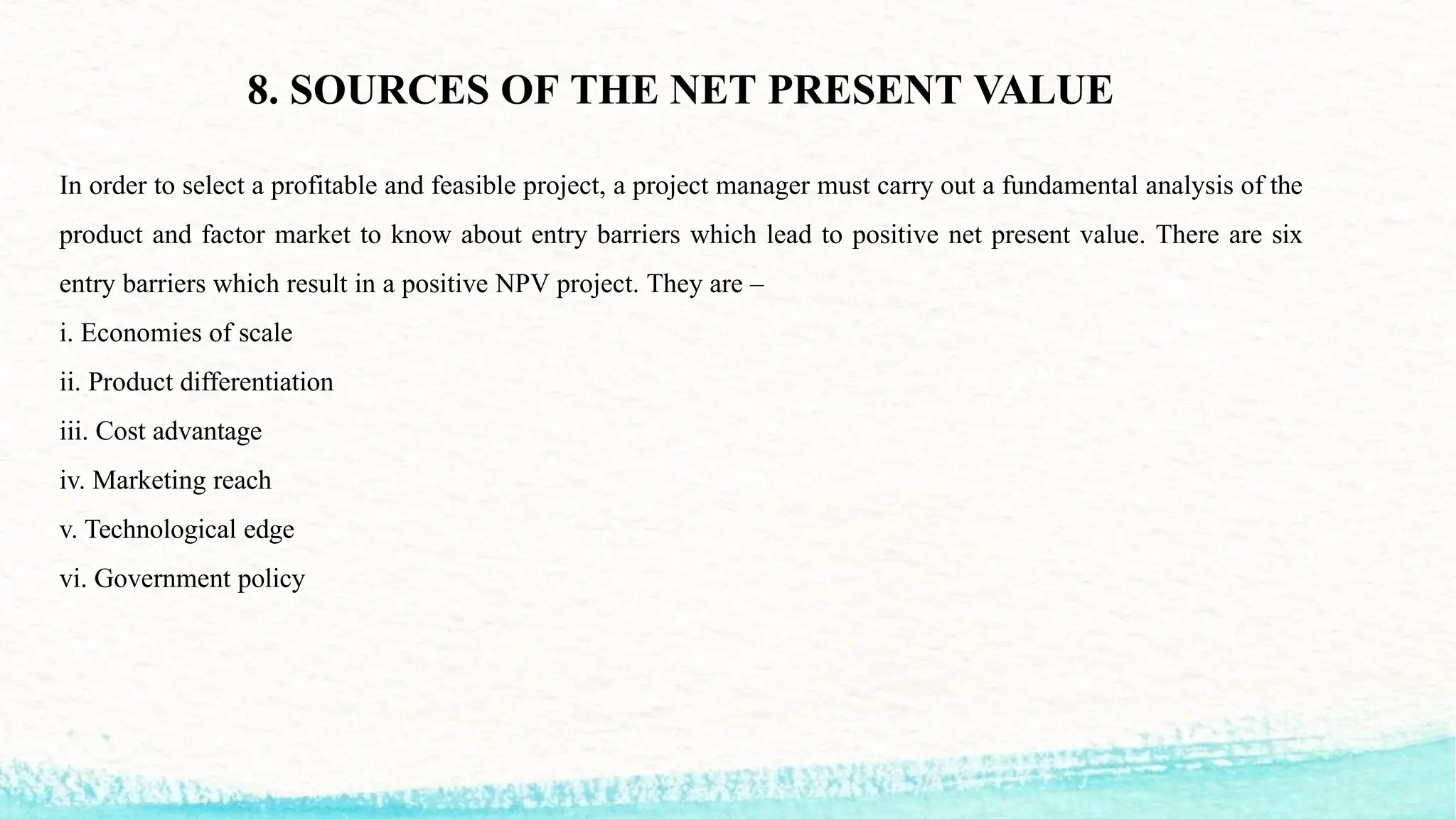 8. SOURCES OF THE NET PRESENT VALUE
In order to select a profitable and feasible project, a project manager must carry out a fundamental analysis of the
product and factor market to know about entry barriers which lead to positive net present value. There are six
entry barriers which result in a positive NPV project. They are –
i. Economies of scale
ii. Product differentiation
iii. Cost advantage
iv. Marketing reach
v. Technological edge
vi. Government policy
 