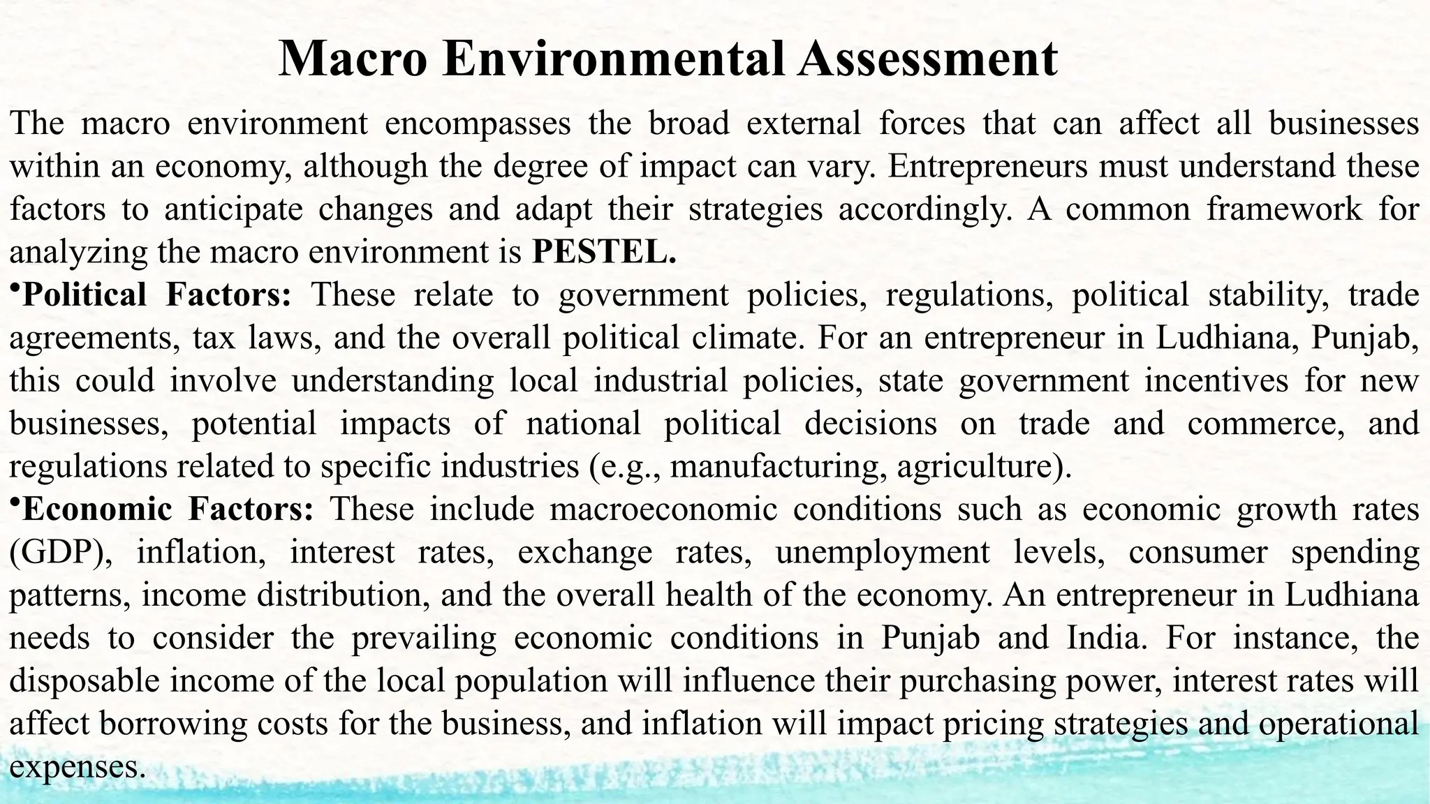 Macro Environmental Assessment
The macro environment encompasses the broad external forces that can affect all businesses
within an economy, although the degree of impact can vary. Entrepreneurs must understand these
factors to anticipate changes and adapt their strategies accordingly. A common framework for
analyzing the macro environment is PESTEL.
•Political Factors: These relate to government policies, regulations, political stability, trade
agreements, tax laws, and the overall political climate. For an entrepreneur in Ludhiana, Punjab,
this could involve understanding local industrial policies, state government incentives for new
businesses, potential impacts of national political decisions on trade and commerce, and
regulations related to specific industries (e.g., manufacturing, agriculture).
•Economic Factors: These include macroeconomic conditions such as economic growth rates
(GDP), inflation, interest rates, exchange rates, unemployment levels, consumer spending
patterns, income distribution, and the overall health of the economy. An entrepreneur in Ludhiana
needs to consider the prevailing economic conditions in Punjab and India. For instance, the
disposable income of the local population will influence their purchasing power, interest rates will
affect borrowing costs for the business, and inflation will impact pricing strategies and operational
expenses.
 
