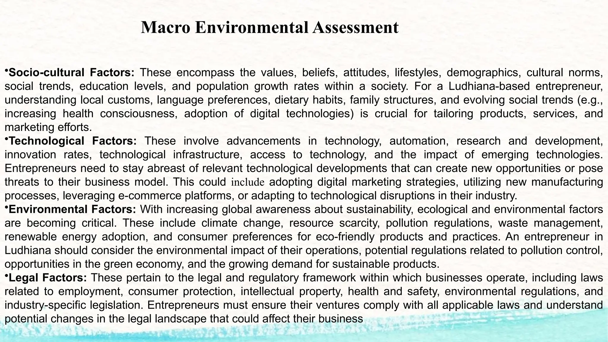 Macro Environmental Assessment
•Socio-cultural Factors: These encompass the values, beliefs, attitudes, lifestyles, demographics, cultural norms,
social trends, education levels, and population growth rates within a society. For a Ludhiana-based entrepreneur,
understanding local customs, language preferences, dietary habits, family structures, and evolving social trends (e.g.,
increasing health consciousness, adoption of digital technologies) is crucial for tailoring products, services, and
marketing efforts.
•Technological Factors: These involve advancements in technology, automation, research and development,
innovation rates, technological infrastructure, access to technology, and the impact of emerging technologies.
Entrepreneurs need to stay abreast of relevant technological developments that can create new opportunities or pose
threats to their business model. This could include adopting digital marketing strategies, utilizing new manufacturing
processes, leveraging e-commerce platforms, or adapting to technological disruptions in their industry.
•Environmental Factors: With increasing global awareness about sustainability, ecological and environmental factors
are becoming critical. These include climate change, resource scarcity, pollution regulations, waste management,
renewable energy adoption, and consumer preferences for eco-friendly products and practices. An entrepreneur in
Ludhiana should consider the environmental impact of their operations, potential regulations related to pollution control,
opportunities in the green economy, and the growing demand for sustainable products.
•Legal Factors: These pertain to the legal and regulatory framework within which businesses operate, including laws
related to employment, consumer protection, intellectual property, health and safety, environmental regulations, and
industry-specific legislation. Entrepreneurs must ensure their ventures comply with all applicable laws and understand
potential changes in the legal landscape that could affect their business
 