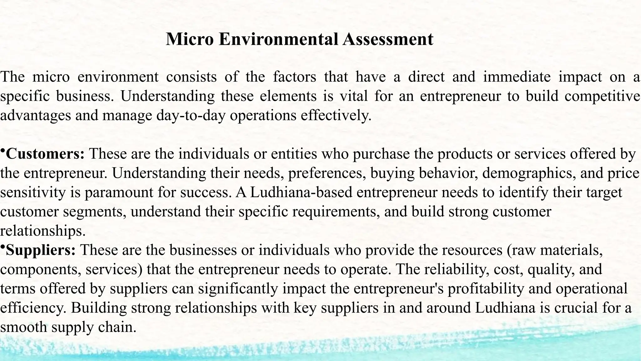 Micro Environmental Assessment
The micro environment consists of the factors that have a direct and immediate impact on a
specific business. Understanding these elements is vital for an entrepreneur to build competitive
advantages and manage day-to-day operations effectively.
•Customers: These are the individuals or entities who purchase the products or services offered by
the entrepreneur. Understanding their needs, preferences, buying behavior, demographics, and price
sensitivity is paramount for success. A Ludhiana-based entrepreneur needs to identify their target
customer segments, understand their specific requirements, and build strong customer
relationships.
•Suppliers: These are the businesses or individuals who provide the resources (raw materials,
components, services) that the entrepreneur needs to operate. The reliability, cost, quality, and
terms offered by suppliers can significantly impact the entrepreneur's profitability and operational
efficiency. Building strong relationships with key suppliers in and around Ludhiana is crucial for a
smooth supply chain.
 