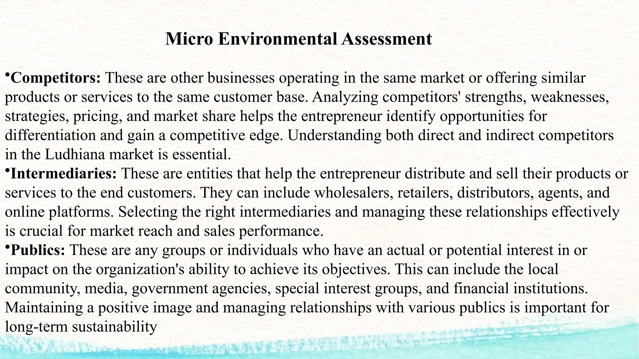 Micro Environmental Assessment
•Competitors: These are other businesses operating in the same market or offering similar
products or services to the same customer base. Analyzing competitors' strengths, weaknesses,
strategies, pricing, and market share helps the entrepreneur identify opportunities for
differentiation and gain a competitive edge. Understanding both direct and indirect competitors
in the Ludhiana market is essential.
•Intermediaries: These are entities that help the entrepreneur distribute and sell their products or
services to the end customers. They can include wholesalers, retailers, distributors, agents, and
online platforms. Selecting the right intermediaries and managing these relationships effectively
is crucial for market reach and sales performance.
•Publics: These are any groups or individuals who have an actual or potential interest in or
impact on the organization's ability to achieve its objectives. This can include the local
community, media, government agencies, special interest groups, and financial institutions.
Maintaining a positive image and managing relationships with various publics is important for
long-term sustainability
 