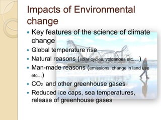 Impacts of Environmental
change


Key features of the science of climate
change



Global temperature rise
Natural reasons (solar cycles, volcanoes etc…)
Man-made reasons (emissions, change in land use
etc…)
CO2 and other greenhouse gases
Reduced ice caps, sea temperatures,
release of greenhouse gases






 