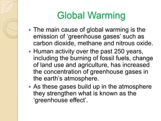 Global Warming
The main cause of global warming is the
emission of ‘greenhouse gases’ such as
carbon dioxide, methane and nitrous oxide.
 Human activity over the past 250 years,
including the burning of fossil fuels, change
of land use and agriculture, has increased
the concentration of greenhouse gases in
the earth’s atmosphere.
 As these gases build up in the atmosphere
they strengthen what is known as the
‘greenhouse effect’.


 