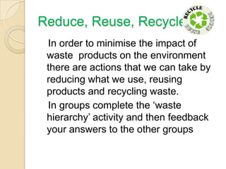 Reduce, Reuse, Recycle
In order to minimise the impact of
waste products on the environment
there are actions that we can take by
reducing what we use, reusing
products and recycling waste.
In groups complete the ‘waste
hierarchy’ activity and then feedback
your answers to the other groups

 