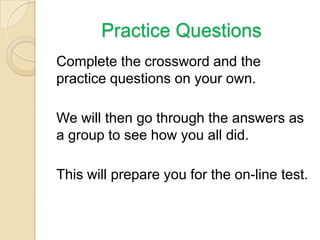 Practice Questions
Complete the crossword and the
practice questions on your own.
We will then go through the answers as
a group to see how you all did.
This will prepare you for the on-line test.

 