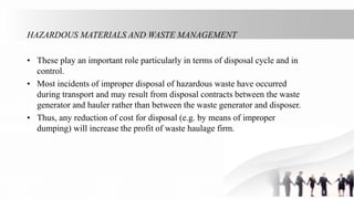 HAZARDOUS MATERIALS AND WASTE MANAGEMENT
• These play an important role particularly in terms of disposal cycle and in
control.
• Most incidents of improper disposal of hazardous waste have occurred
during transport and may result from disposal contracts between the waste
generator and hauler rather than between the waste generator and disposer.
• Thus, any reduction of cost for disposal (e.g. by means of improper
dumping) will increase the profit of waste haulage firm.
 