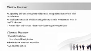 Physical Treatment
• Lagooning and tank storage are widely used to seperate oil and water from
mixed wastes
• Solidification fixation processes are generally used as pretreatment prior to
landfill disposal
• Air flotation and various filtration and centrifugation techniques
Chemical Treatment
• Cyanide Oxidation
• Heavy Metal Precipitation
• Hexavalent Chromium Reduction
• Acid neutralization
 