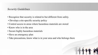 Security Guidelines
• Recognize that security is related to but different from safety.
• Develop a site-specific security policy
• Control access to areas where hazardous materials are stored
• Know who is in the area
• Secure highly hazardous materials
• Have an emergency plan
• Take precautions, know what is in your area and who belongs there
 