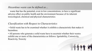 Hazardous waste can be defined as…
waste that has the potential, even in low concentrations, to have a significant
adverse effect on public health and the environment because of its inherent
toxicological, chemical and physical characteristics
Classification with Respect to Characteristics
• Solid waste has to be examined whether it exhibits a characteristic that makes it
hazardous.
• All persons who generate a solid waste have to ascertain whether their wastes
exhibit one or more of the characteristics as follows: Ignitability, Corrosivity,
Reactivity, Toxicity
 