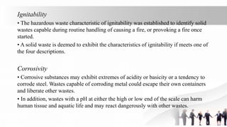 Ignitability
• The hazardous waste characteristic of ignitability was established to identify solid
wastes capable during routine handling of causing a fire, or provoking a fire once
started.
• A solid waste is deemed to exhibit the characteristics of ignitability if meets one of
the four descriptions.
Corrosivity
• Corrosive substances may exhibit extremes of acidity or basicity or a tendency to
corrode steel. Wastes capable of corroding metal could escape their own containers
and liberate other wastes.
• In addition, wastes with a pH at either the high or low end of the scale can harm
human tissue and aquatic life and may react dangerously with other wastes.
 