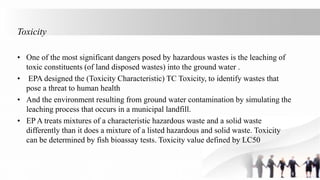 Toxicity
• One of the most significant dangers posed by hazardous wastes is the leaching of
toxic constituents (of land disposed wastes) into the ground water .
• EPA designed the (Toxicity Characteristic) TC Toxicity, to identify wastes that
pose a threat to human health
• And the environment resulting from ground water contamination by simulating the
leaching process that occurs in a municipal landfill.
• EP A treats mixtures of a characteristic hazardous waste and a solid waste
differently than it does a mixture of a listed hazardous and solid waste. Toxicity
can be determined by fish bioassay tests. Toxicity value defined by LC50
 