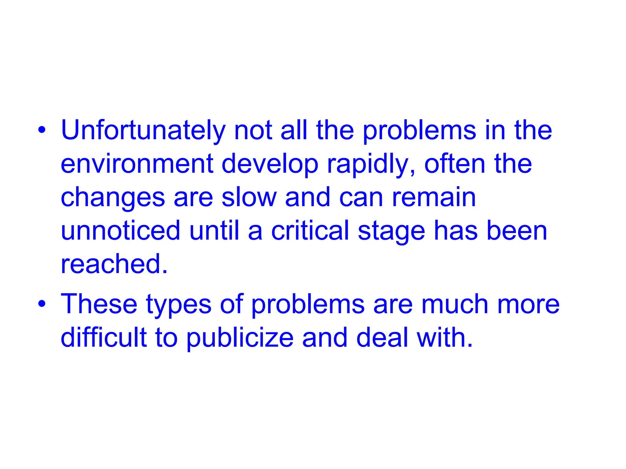 • Unfortunately not all the problems in the
environment develop rapidly, often the
changes are slow and can remain
unnoticed until a critical stage has been
reached.
• These types of problems are much more
difficult to publicize and deal with.
 