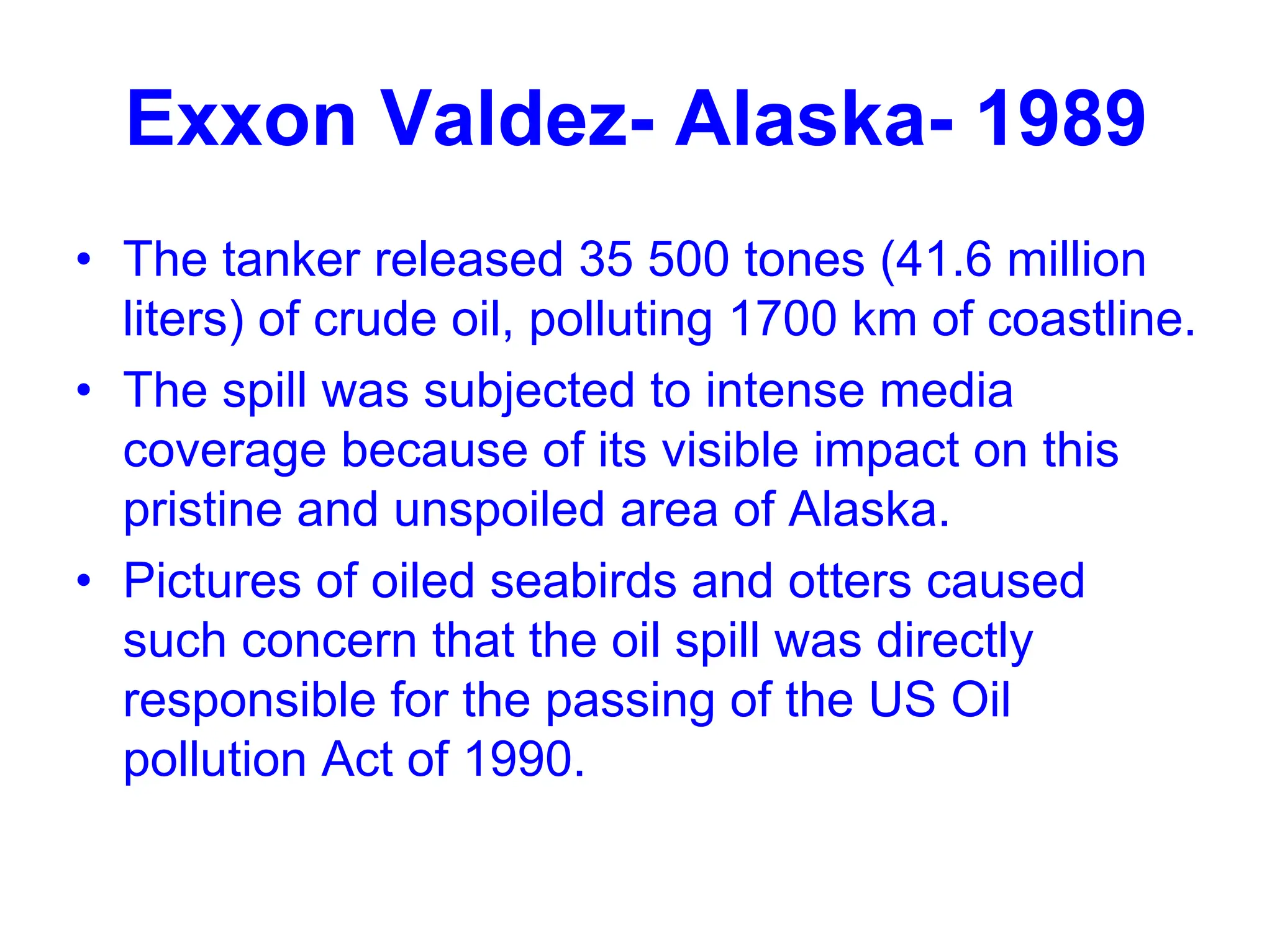 Exxon Valdez- Alaska- 1989
• The tanker released 35 500 tones (41.6 million
liters) of crude oil, polluting 1700 km of coastline.
• The spill was subjected to intense media
coverage because of its visible impact on this
pristine and unspoiled area of Alaska.
• Pictures of oiled seabirds and otters caused
such concern that the oil spill was directly
responsible for the passing of the US Oil
pollution Act of 1990.
 
