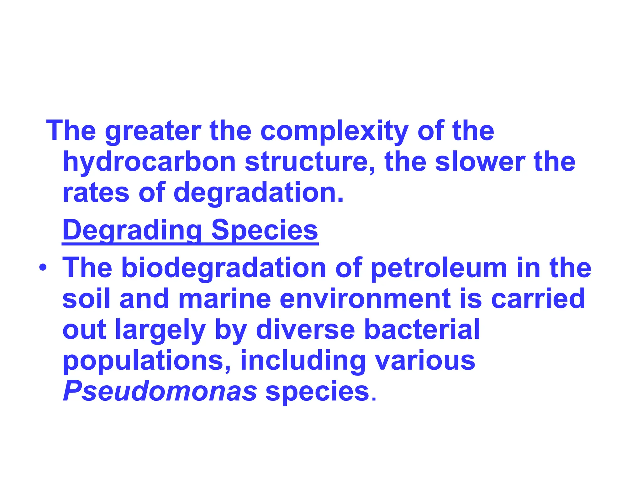 The greater the complexity of the
hydrocarbon structure, the slower the
rates of degradation.
Degrading Species
• The biodegradation of petroleum in the
soil and marine environment is carried
out largely by diverse bacterial
populations, including various
Pseudomonas species.
 