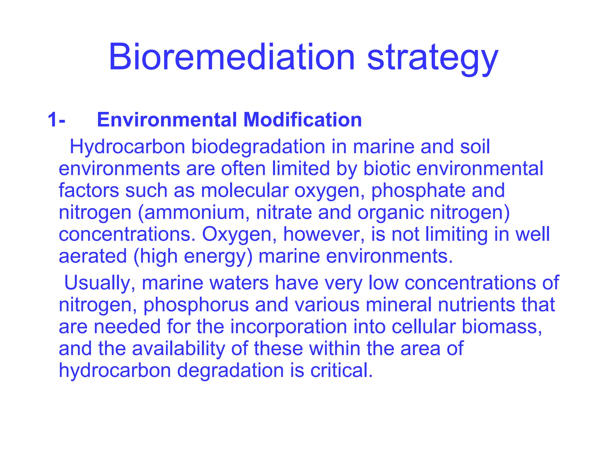 Bioremediation strategy
1- Environmental Modification
Hydrocarbon biodegradation in marine and soil
environments are often limited by biotic environmental
factors such as molecular oxygen, phosphate and
nitrogen (ammonium, nitrate and organic nitrogen)
concentrations. Oxygen, however, is not limiting in well
aerated (high energy) marine environments.
Usually, marine waters have very low concentrations of
nitrogen, phosphorus and various mineral nutrients that
are needed for the incorporation into cellular biomass,
and the availability of these within the area of
hydrocarbon degradation is critical.
 