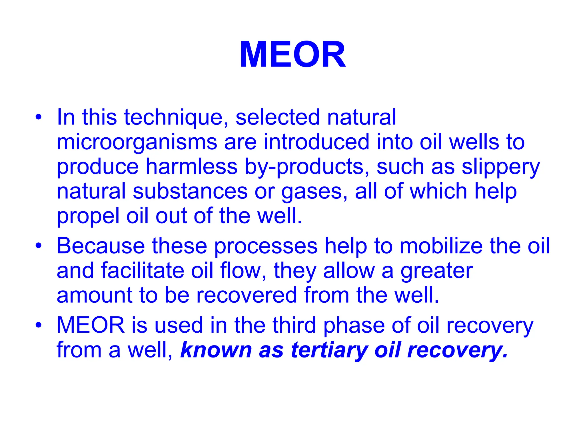 MEOR
• In this technique, selected natural
microorganisms are introduced into oil wells to
produce harmless by-products, such as slippery
natural substances or gases, all of which help
propel oil out of the well.
• Because these processes help to mobilize the oil
and facilitate oil flow, they allow a greater
amount to be recovered from the well.
• MEOR is used in the third phase of oil recovery
from a well, known as tertiary oil recovery.
 